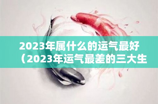 2023年属什么的运气最好（2023年运气最差的三大生肖）