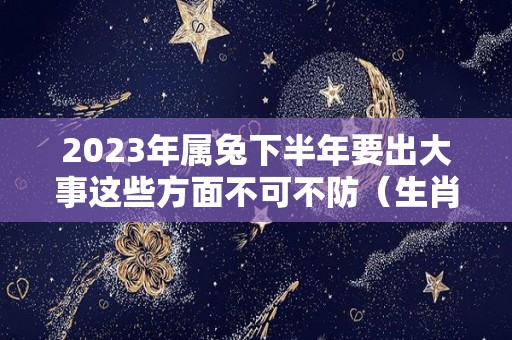 2023年属兔下半年要出大事这些方面不可不防（生肖兔在2023年的运势以及注意月份）