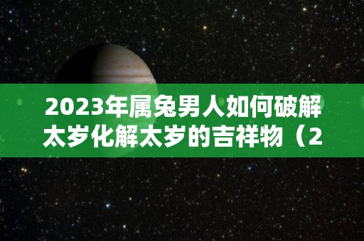 2023年属兔男人如何破解太岁化解太岁的吉祥物（2021年属兔怎样化解太岁）