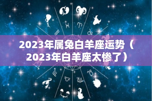 2023年属兔白羊座运势（2023年白羊座太惨了）