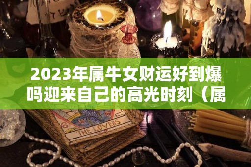 2023年属牛女财运好到爆吗迎来自己的高光时刻（属牛女2023年的运势和婚姻）