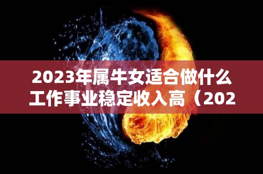 2023年属牛女适合做什么工作事业稳定收入高（2023年属牛人的全年运势女性）