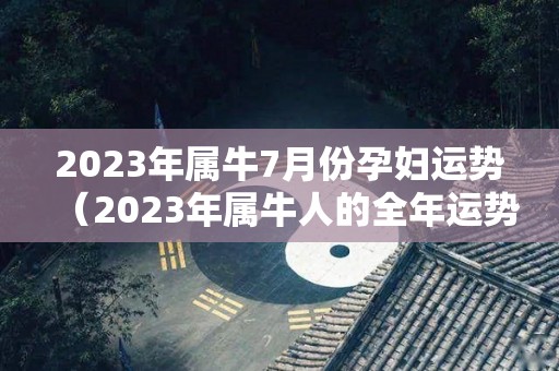 2023年属牛7月份孕妇运势（2023年属牛人的全年运势详解）