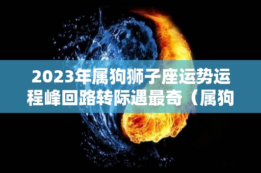 2023年属狗狮子座运势运程峰回路转际遇最奇（属狗狮子座今年运势女生2021）