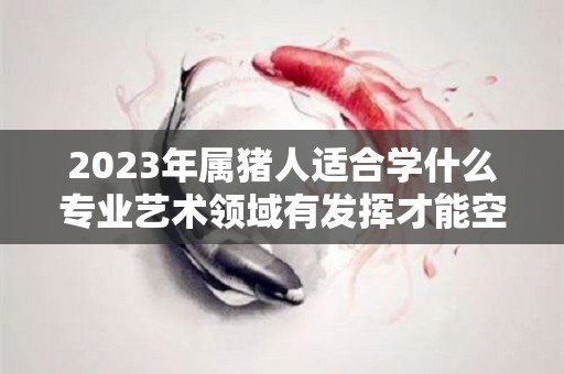 2023年属猪人适合学什么专业艺术领域有发挥才能空间（属猪人2023年考试运怎么样）