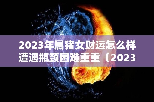 2023年属猪女财运怎么样遭遇瓶颈困难重重（2023年属猪女人的全年运势如何）