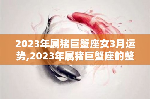 2023年属猪巨蟹座女3月运势,2023年属猪巨蟹座的整体运势