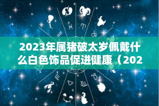 2023年属猪破太岁佩戴什么白色饰品促进健康（2022属猪破太岁怎么化解）