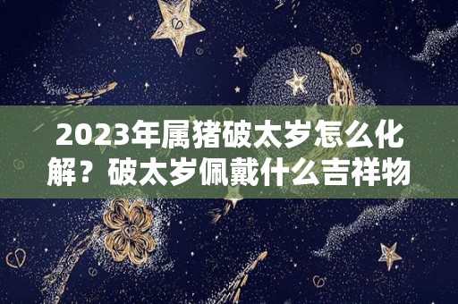 2023年属猪破太岁怎么化解？破太岁佩戴什么吉祥物？（2022年属猪破太岁怎么化解）