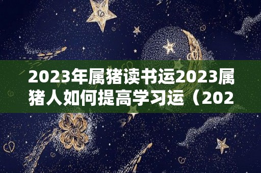 2023年属猪读书运2023属猪人如何提高学习运（2023属猪人的全年运势如何）