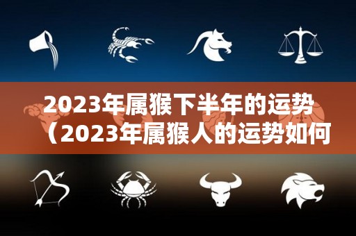 2023年属猴下半年的运势（2023年属猴人的运势如何）