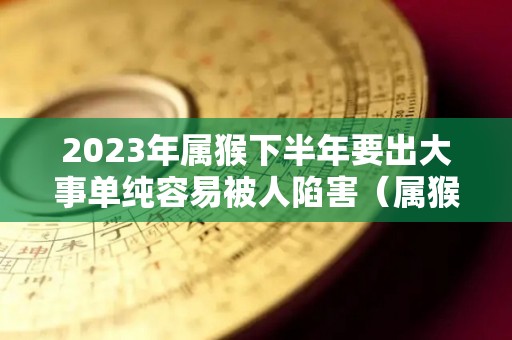 2023年属猴下半年要出大事单纯容易被人陷害（属猴的人2023年）