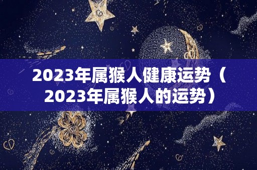 2023年属猴人健康运势（2023年属猴人的运势）