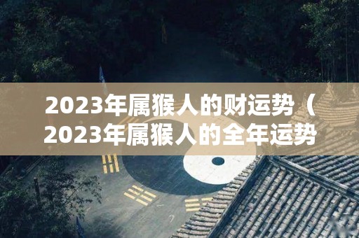 2023年属猴人的财运势（2023年属猴人的全年运势详解）