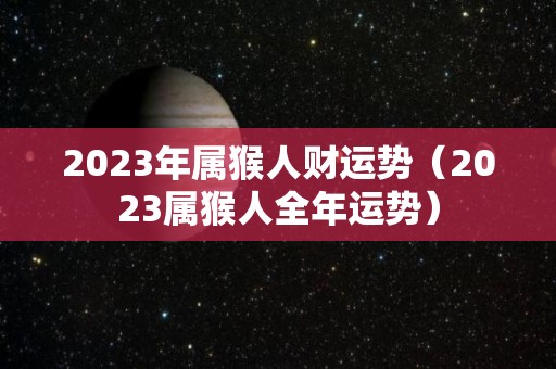 2023年属猴人财运势（2023属猴人全年运势）