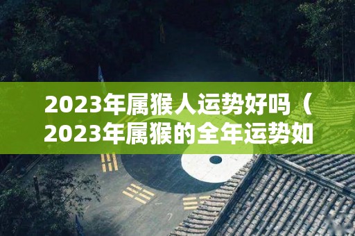 2023年属猴人运势好吗（2023年属猴的全年运势如何）