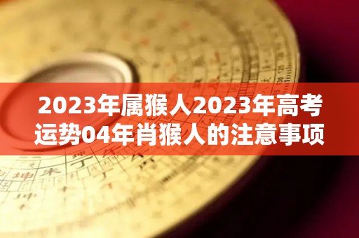 2023年属猴人2023年高考运势04年肖猴人的注意事项（2024年属猴高考怎样）