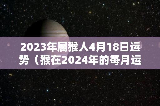2023年属猴人4月18日运势（猴在2024年的每月运势如何）