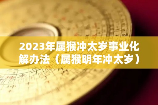 2023年属猴冲太岁事业化解办法（属猴明年冲太岁）