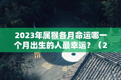 2023年属猴各月命运哪一个月出生的人最幸运？（2023年生肖猴运势）