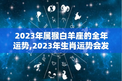 2023年属猴白羊座的全年运势,2023年生肖运势会发生什么变化白羊座能得到贵人帮助