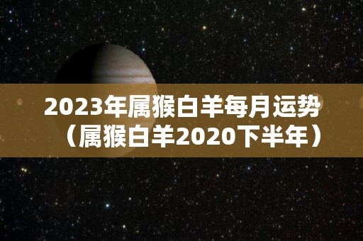 2023年属猴白羊每月运势（属猴白羊2020下半年）