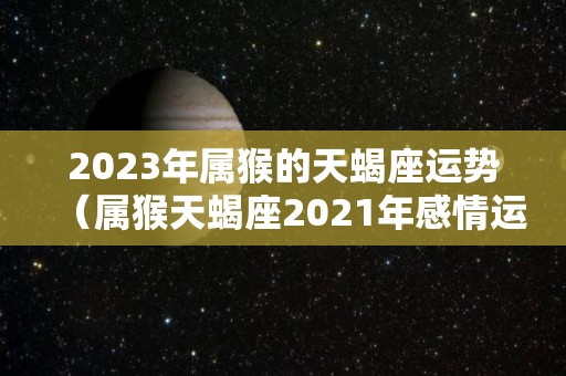 2023年属猴的天蝎座运势（属猴天蝎座2021年感情运势）