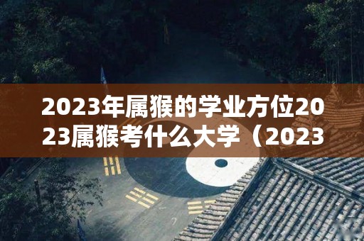 2023年属猴的学业方位2023属猴考什么大学（2023年属猴人的全年运势详解）