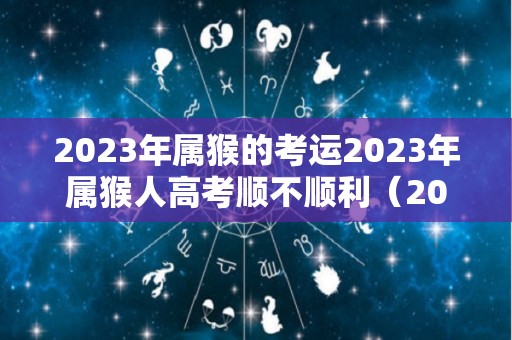 2023年属猴的考运2023年属猴人高考顺不顺利（2023年属猴女的高考顺利吗）
