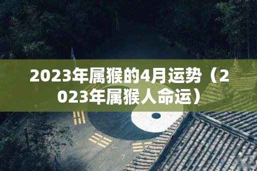 2023年属猴的4月运势（2023年属猴人命运）