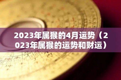 2023年属猴的4月运势（2023年属猴的运势和财运）