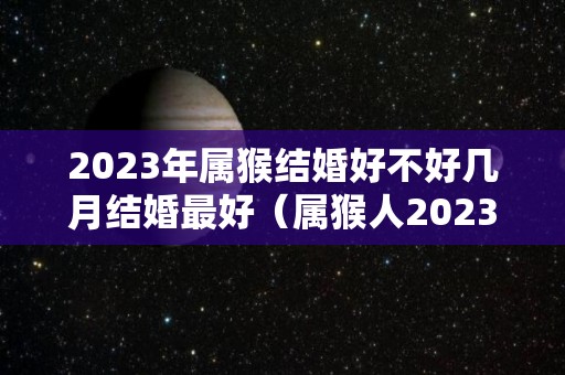 2023年属猴结婚好不好几月结婚最好（属猴人2023年感情）