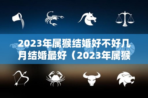2023年属猴结婚好不好几月结婚最好（2023年属猴人适合生孩子吗）