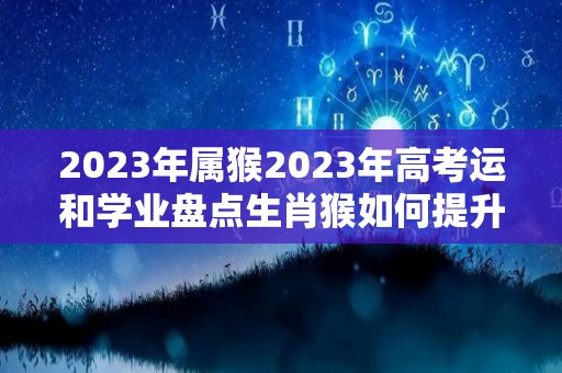 2023年属猴2023年高考运和学业盘点生肖猴如何提升学业运（2023年属猴人高考运势）