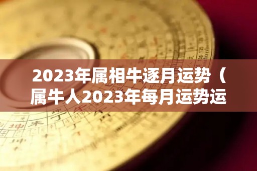 2023年属相牛逐月运势（属牛人2023年每月运势运程每月）