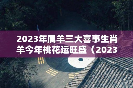 2023年属羊三大喜事生肖羊今年桃花运旺盛（2023年属羊人运势及运程）