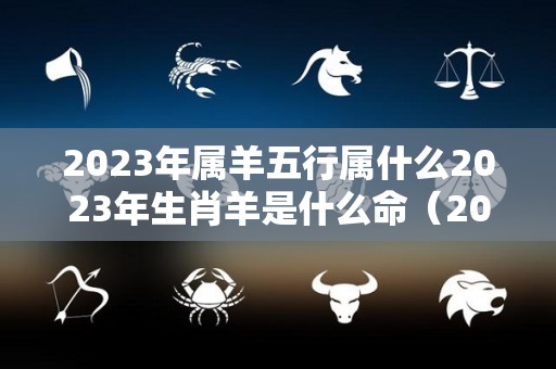 2023年属羊五行属什么2023年生肖羊是什么命（2023年属羊的运气和注意点什么）