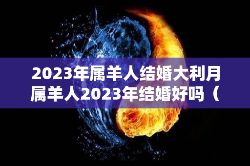 2023年属羊人结婚大利月属羊人2023年结婚好吗（属羊人2023年犯太岁吗）