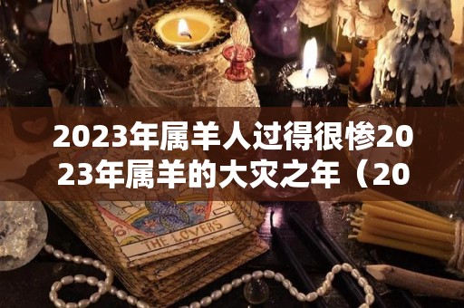2023年属羊人过得很惨2023年属羊的大灾之年（2023年属羊人运势及运程）