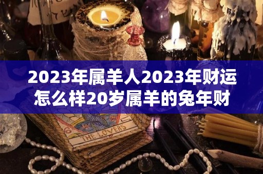 2023年属羊人2023年财运怎么样20岁属羊的兔年财气好吗（2023年属羊的运气和注意点什么）