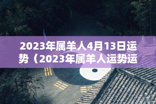2023年属羊人4月13日运势（2023年属羊人运势运程每月运程）