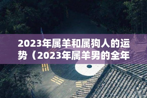 2023年属羊和属狗人的运势（2023年属羊男的全年运势1991）