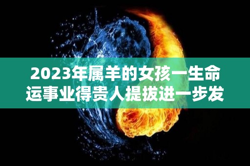 2023年属羊的女孩一生命运事业得贵人提拔进一步发展（2023年属羊女人的全年运势如何）