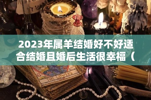 2023年属羊结婚好不好适合结婚且婚后生活很幸福（2023年属羊结婚好不好适合结婚且婚后生活很幸福的女人）