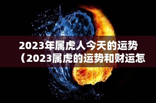 2023年属虎人今天的运势（2023属虎的运势和财运怎么样）