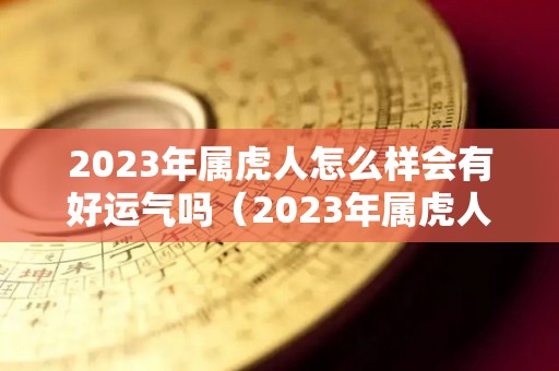 2023年属虎人怎么样会有好运气吗（2023年属虎人怎么样会有好运气吗女）