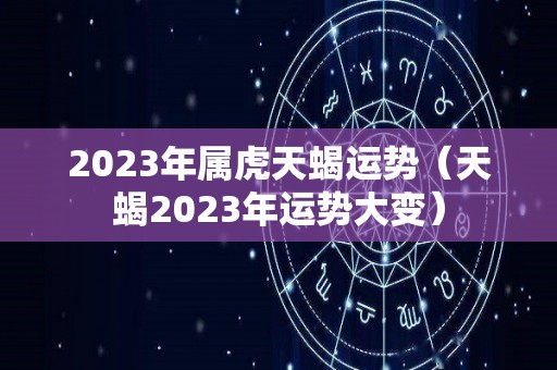 2023年属虎天蝎运势（天蝎2023年运势大变）