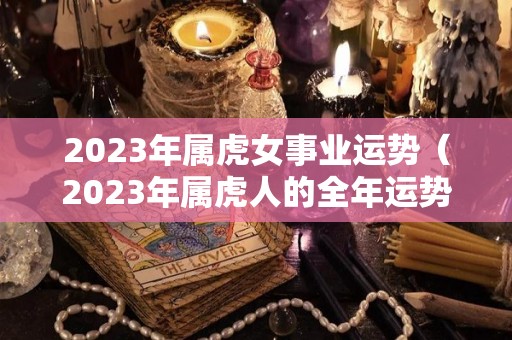 2023年属虎女事业运势（2023年属虎人的全年运势女）