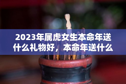 2023年属虎女生本命年送什么礼物好，本命年送什么转运饰品（虎女本命年要佩戴什么）