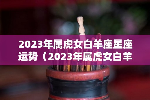 2023年属虎女白羊座星座运势（2023年属虎女白羊座星座运势及运程）